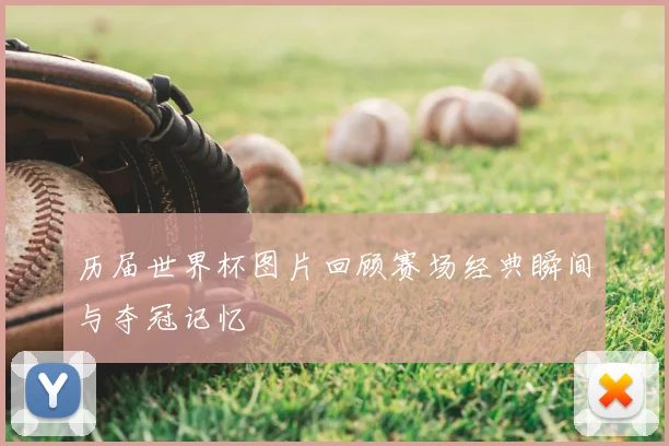 历届世界杯图片回顾赛场经典瞬间与夺冠记忆