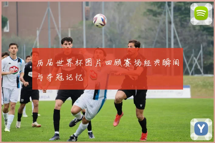 历届世界杯图片回顾赛场经典瞬间与夺冠记忆